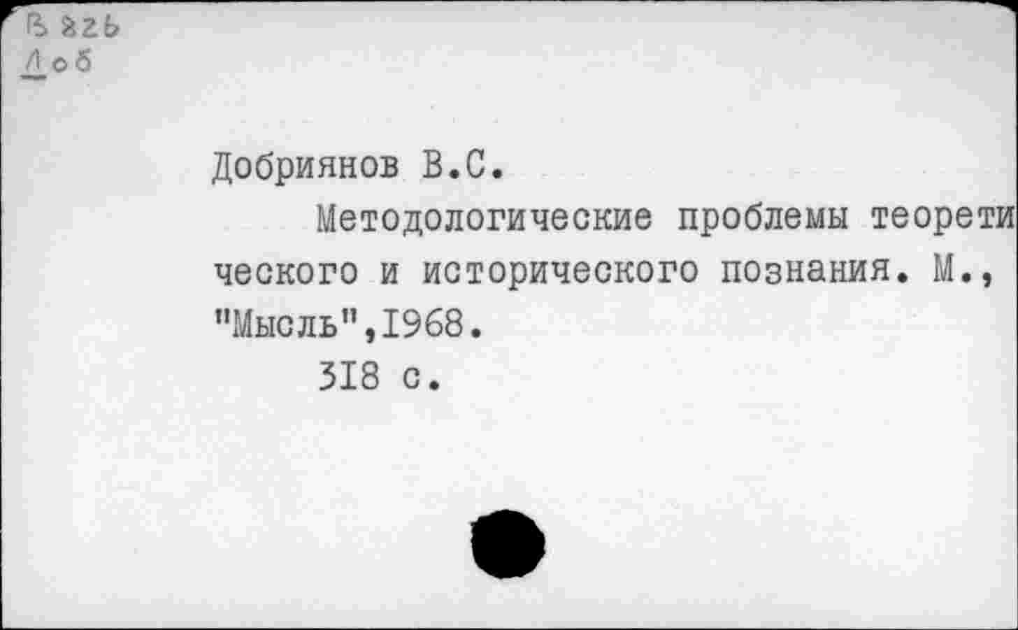 ﻿В. агь Л об
Добриянов В.С.
Методологические проблемы теорети ческого и исторического познания. М., "Мысль”,1968.
318 с.